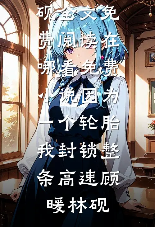因为一个轮胎，我封锁整条高速(顾暖林砚)全文免费阅读_在哪看免费小说因为一个轮胎，我封锁整条高速顾暖林砚