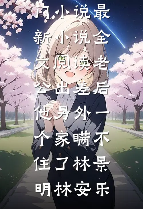 老公出差后，他另外一个家瞒不住了(林景明林安乐)热门小说_最新小说全文阅读老公出差后，他另外一个家瞒不住了(林景明林安乐)