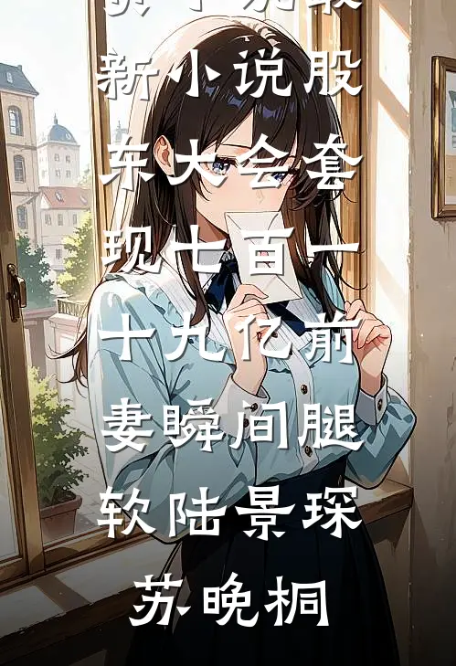 股东大会套现七百一十九亿前妻瞬间腿软陆景琛苏晚桐完结版免费小说_最新小说股东大会套现七百一十九亿前妻瞬间腿软陆景琛苏晚桐