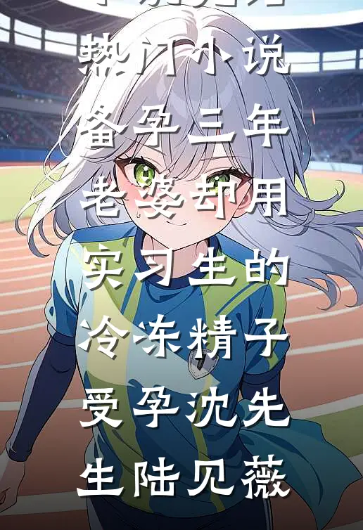 备孕三年，老婆却用实习生的冷冻精子受孕(沈先生陆见薇)全集免费小说_完结热门小说备孕三年，老婆却用实习生的冷冻精子受孕沈先生陆见薇