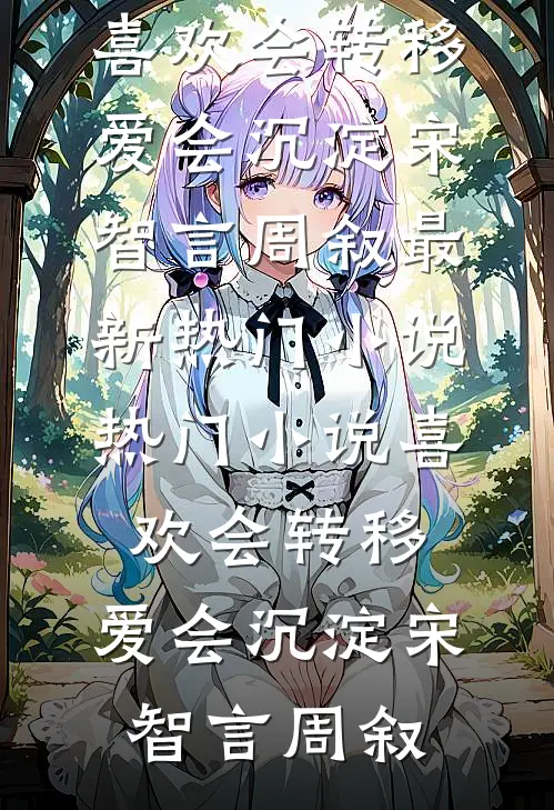 喜欢会转移，爱会沉淀(宋智言周叙)最新热门小说_热门小说喜欢会转移，爱会沉淀宋智言周叙