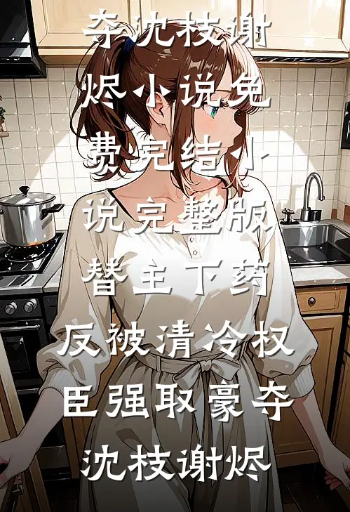 替主下药，反被清冷权臣强取豪夺沈枝谢烬小说免费完结_小说完整版替主下药，反被清冷权臣强取豪夺沈枝谢烬
