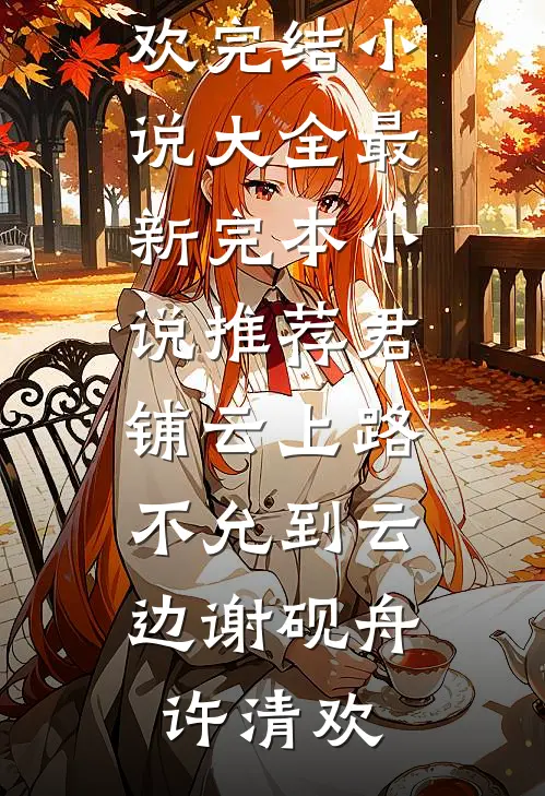君铺云上路，不允到云边谢砚舟许清欢完结小说大全_最新完本小说推荐君铺云上路，不允到云边谢砚舟许清欢