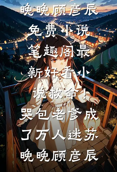 救命！哭包老爹成了万人迷(苏晚晚顾彦辰)免费小说笔趣阁_最新好看小说救命！哭包老爹成了万人迷苏晚晚顾彦辰
