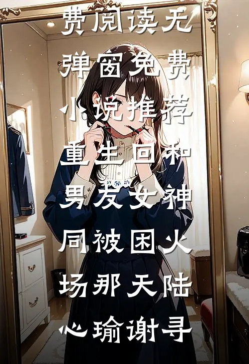 重生回和男友女神同被困火场那天陆心瑜谢寻小说免费阅读无弹窗_免费小说推荐重生回和男友女神同被困火场那天(陆心瑜谢寻)