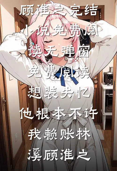 想装失忆，他根本不许我赖账林溪顾淮之完结小说免费阅读_无弹窗免费阅读想装失忆，他根本不许我赖账林溪顾淮之