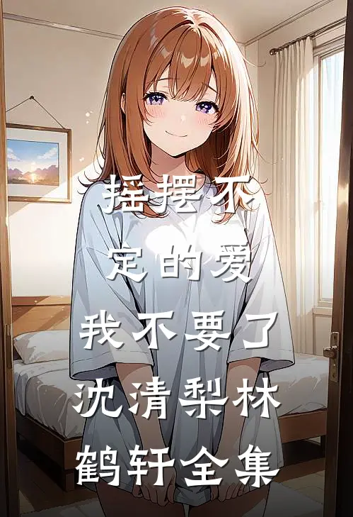 摇摆不定的爱，我不要了沈清梨林鹤轩 全集