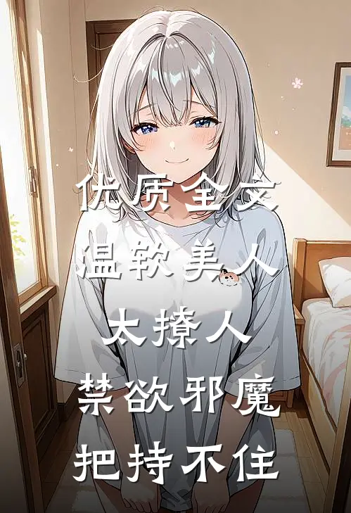 优质全文温软美人太撩人，禁欲邪魔把持不住