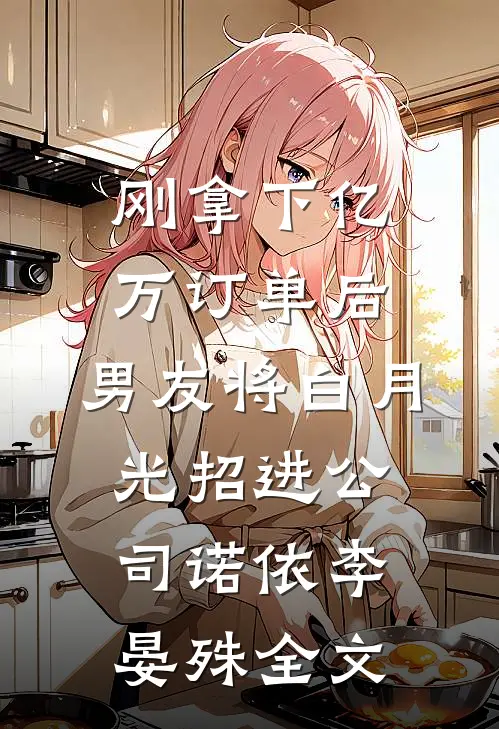 刚拿下亿万订单后，男友将白月光招进公司诺依李晏殊全文