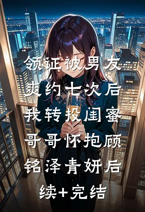 领证被男友爽约七次后，我转投闺蜜哥哥怀抱顾铭泽青妍后续+完结