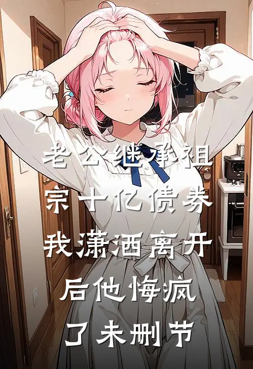 老公继承祖宗十亿债券，我潇洒离开后他悔疯了未删节