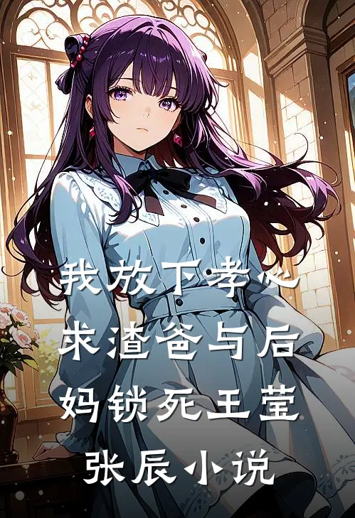 我放下孝心，求渣爸与后妈锁死王莹张辰小说